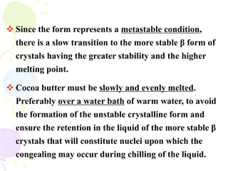  Since the form represents a metastable condition,
there is a slow transition to the more stable β form of
crystals having the greater stability and the higher
melting point.
 Cocoa butter must be slowly and evenly melted.
Preferably over a water bath of warm water, to avoid
the formation of the unstable crystalline form and
ensure the retention in the liquid of the more stable β
crystals that will constitute nuclei upon which the
congealing may occur during chilling of the liquid.
 