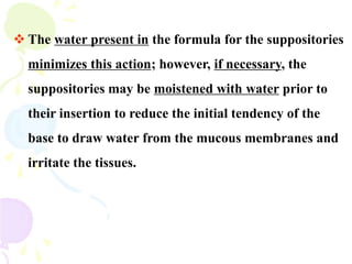  The water present in the formula for the suppositories
minimizes this action; however, if necessary, the
suppositories may be moistened with water prior to
their insertion to reduce the initial tendency of the
base to draw water from the mucous membranes and
irritate the tissues.
 
