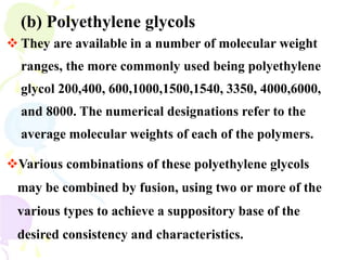  They are available in a number of molecular weight
ranges, the more commonly used being polyethylene
glycol 200,400, 600,1000,1500,1540, 3350, 4000,6000,
and 8000. The numerical designations refer to the
average molecular weights of each of the polymers.
(b) Polyethylene glycols
Various combinations of these polyethylene glycols
may be combined by fusion, using two or more of the
various types to achieve a suppository base of the
desired consistency and characteristics.
 