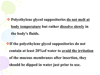  Polyethylene glycol suppositories do not melt at
body temperature but rather dissolve slowly in
the body's fluids.
If the polyethylene glycol suppositories do not
contain at least 20%of water to avoid the irritation
of the mucous membranes after insertion, they
should be dipped in water just prior to use.
 