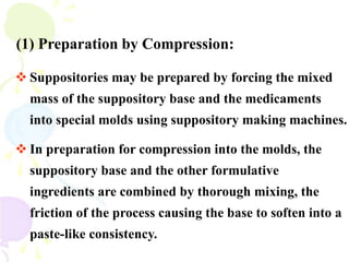 (1) Preparation by Compression:
 Suppositories may be prepared by forcing the mixed
mass of the suppository base and the medicaments
into special molds using suppository making machines.
 In preparation for compression into the molds, the
suppository base and the other formulative
ingredients are combined by thorough mixing, the
friction of the process causing the base to soften into a
paste-like consistency.
 