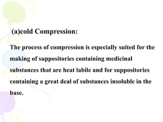 (a)cold Compression:
The process of compression is especially suited for the
making of suppositories containing medicinal
substances that are heat labile and for suppositories
containing a great deal of substances insoluble in the
base.
 