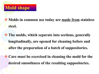 Mold shape
 Molds in common use today are made from stainless
steel.
 The molds, which separate into sections, generally
longitudinally, are opened for cleaning before and
after the preparation of a batch of suppositories.
 Care must be exercised in cleaning the mold for the
desired smoothness of the resulting suppositories.
 