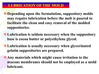 LUBRICATION OF THE MOLD
Depending upon the formulation, suppository molds
may require lubrication before the melt is poured to
facilitate the clean and easy removal of the molded
suppositories.
Lubrication is seldom necessary when the suppository
base is cocoa butter or polyethylene glycol.
Lubrication is usually necessary when glycerinated
gelatin suppositories are prepared.
Any materials which might cause irritation to the
mucous membranes should not be employed as a mold
lubricant.
 