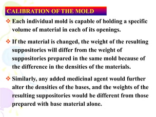  Each individual mold is capable of holding a specific
volume of material in each of its openings.
 If the material is changed, the weight of the resulting
suppositories will differ from the weight of
suppositories prepared in the same mold because of
the difference in the densities of the materials.
 Similarly, any added medicinal agent would further
alter the densities of the bases, and the weights of the
resulting suppositories would be different from those
prepared with base material alone.
CALIBRATION OF THE MOLD
 