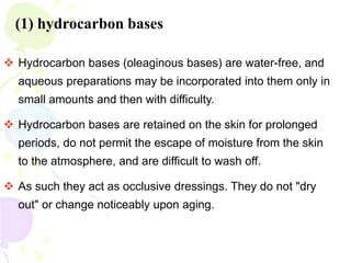 (1) hydrocarbon bases
 Hydrocarbon bases (oleaginous bases) are water-free, and
aqueous preparations may be incorporated into them only in
small amounts and then with difficulty.
 Hydrocarbon bases are retained on the skin for prolonged
periods, do not permit the escape of moisture from the skin
to the atmosphere, and are difficult to wash off.
 As such they act as occlusive dressings. They do not "dry
out" or change noticeably upon aging.
 