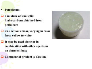 • Petrolatum
 a mixture of semisolid
hydrocarbons obtained from
petroleum
 an unctuous mass, varying in color
from yellow to white
 It may be used alone or in
combination with other agents as
an ointment base
 Commercial product is Vaseline
 