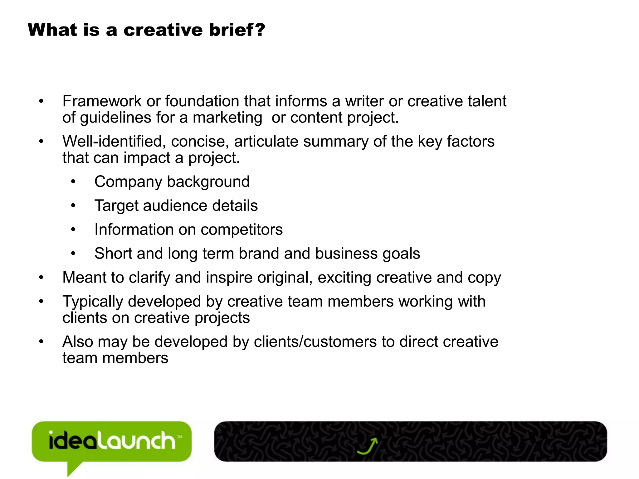 What is a creative brief?


 •   Framework or foundation that informs a writer or creative talent
     of guidelines for a marketing or content project.
 •   Well-identified, concise, articulate summary of the key factors
     that can impact a project.
      • Company background
      • Target audience details
      • Information on competitors
      • Short and long term brand and business goals
 •   Meant to clarify and inspire original, exciting creative and copy
 •   Typically developed by creative team members working with
     clients on creative projects
 •   Also may be developed by clients/customers to direct creative
     team members
 