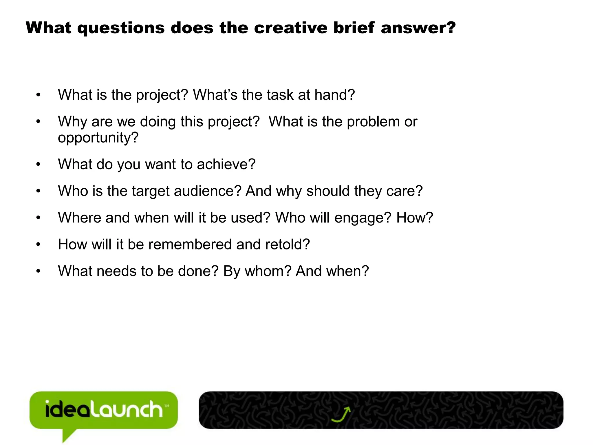 What questions does the creative brief answer?



 •   What is the project? What’s the task at hand?
 •   Why are we doing this project? What is the problem or
     opportunity?
 •   What do you want to achieve?
 •   Who is the target audience? And why should they care?
 •   Where and when will it be used? Who will engage? How?
 •   How will it be remembered and retold?
 •   What needs to be done? By whom? And when?
 