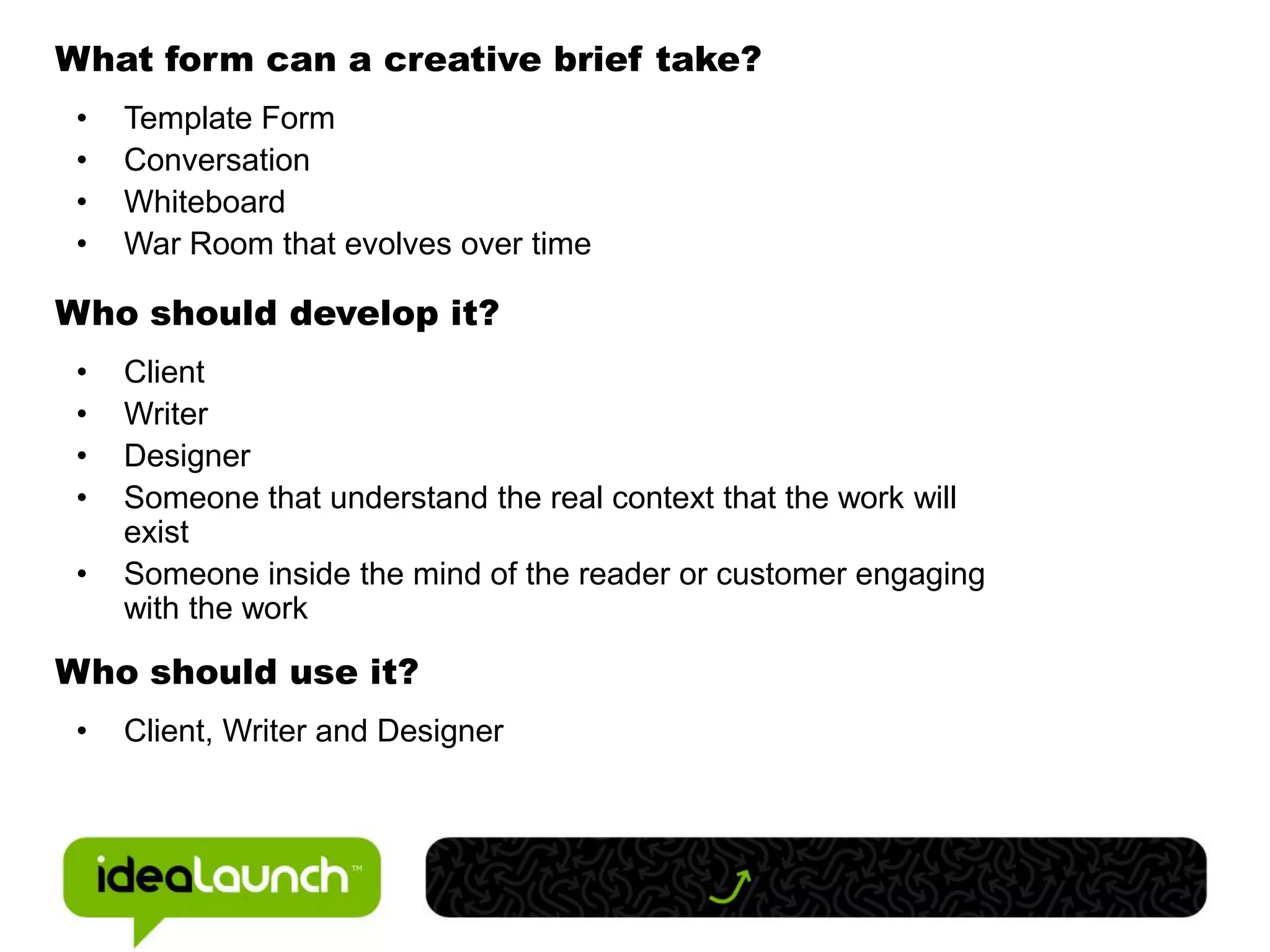 What form can a creative brief take?
 •   Template Form
 •   Conversation
 •   Whiteboard
 •   War Room that evolves over time

Who should develop it?
 •   Client
 •   Writer
 •   Designer
 •   Someone that understand the real context that the work will
     exist
 •   Someone inside the mind of the reader or customer engaging
     with the work

Who should use it?
 •   Client, Writer and Designer
 