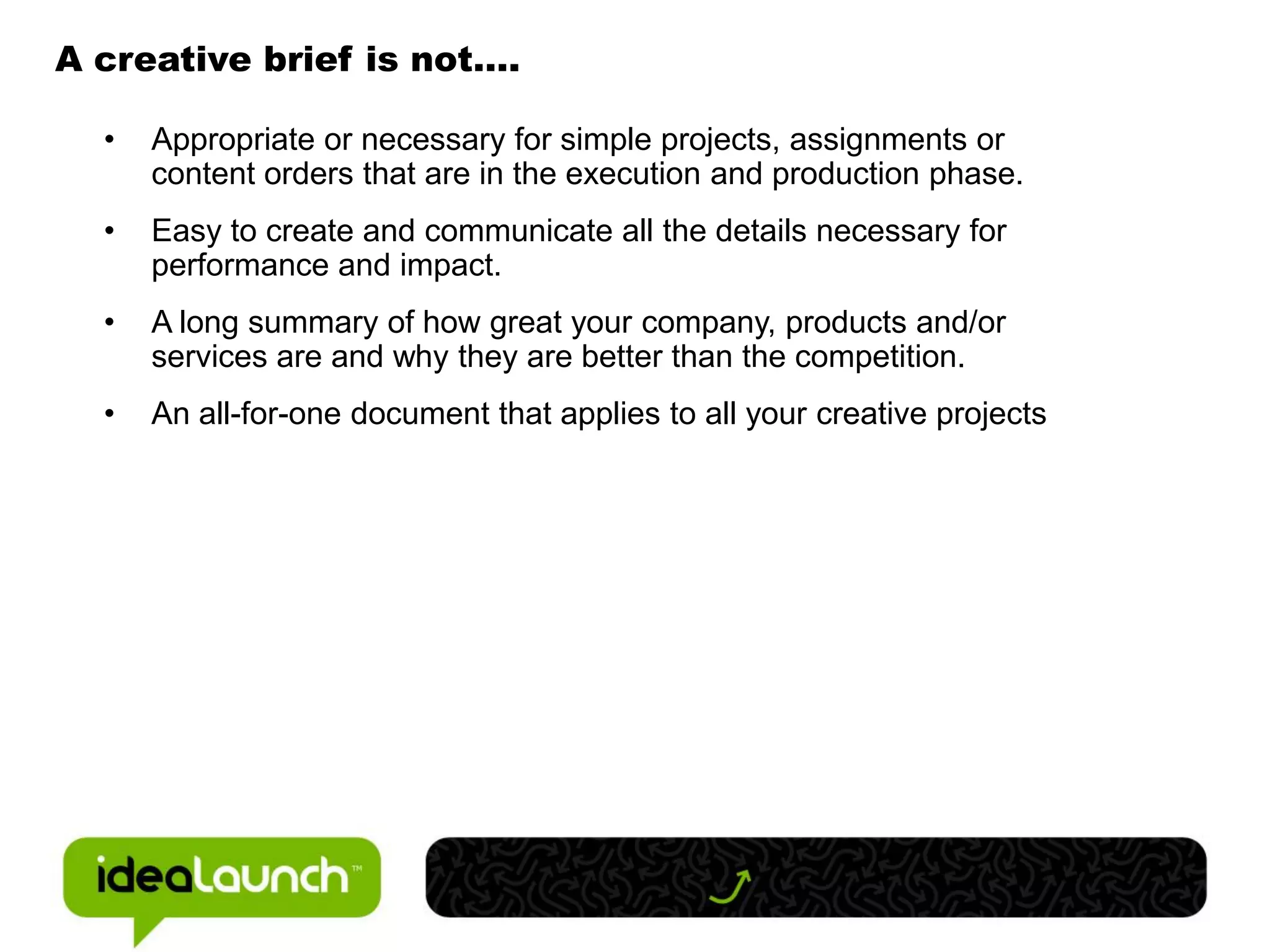 A creative brief is not….

  •   Appropriate or necessary for simple projects, assignments or
      content orders that are in the execution and production phase.
  •   Easy to create and communicate all the details necessary for
      performance and impact.
  •   A long summary of how great your company, products and/or
      services are and why they are better than the competition.
  •   An all-for-one document that applies to all your creative projects
 