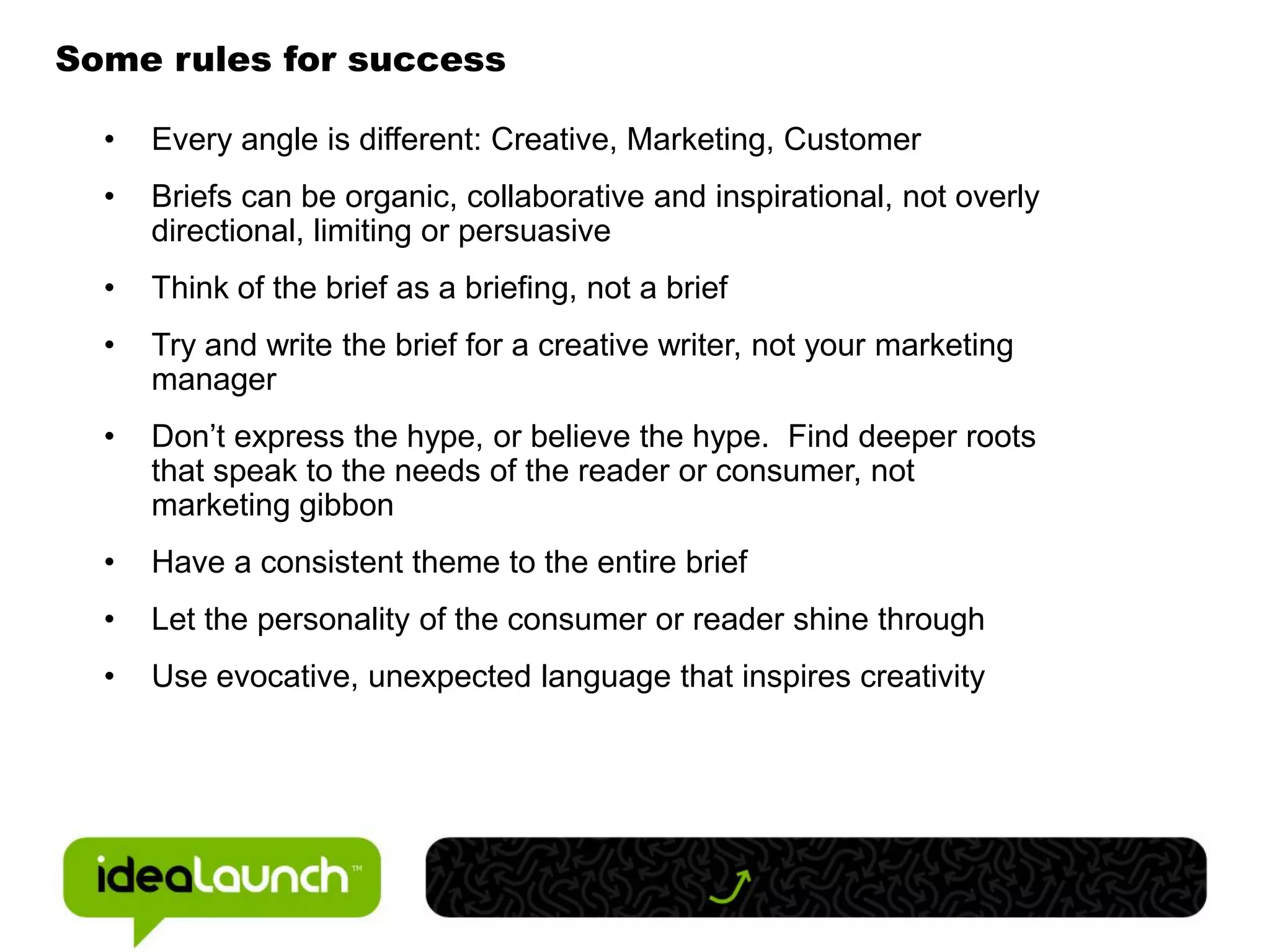 Some rules for success

  •   Every angle is different: Creative, Marketing, Customer
  •   Briefs can be organic, collaborative and inspirational, not overly
      directional, limiting or persuasive
  •   Think of the brief as a briefing, not a brief
  •   Try and write the brief for a creative writer, not your marketing
      manager
  •   Don’t express the hype, or believe the hype. Find deeper roots
      that speak to the needs of the reader or consumer, not
      marketing gibbon
  •   Have a consistent theme to the entire brief
  •   Let the personality of the consumer or reader shine through
  •   Use evocative, unexpected language that inspires creativity
 