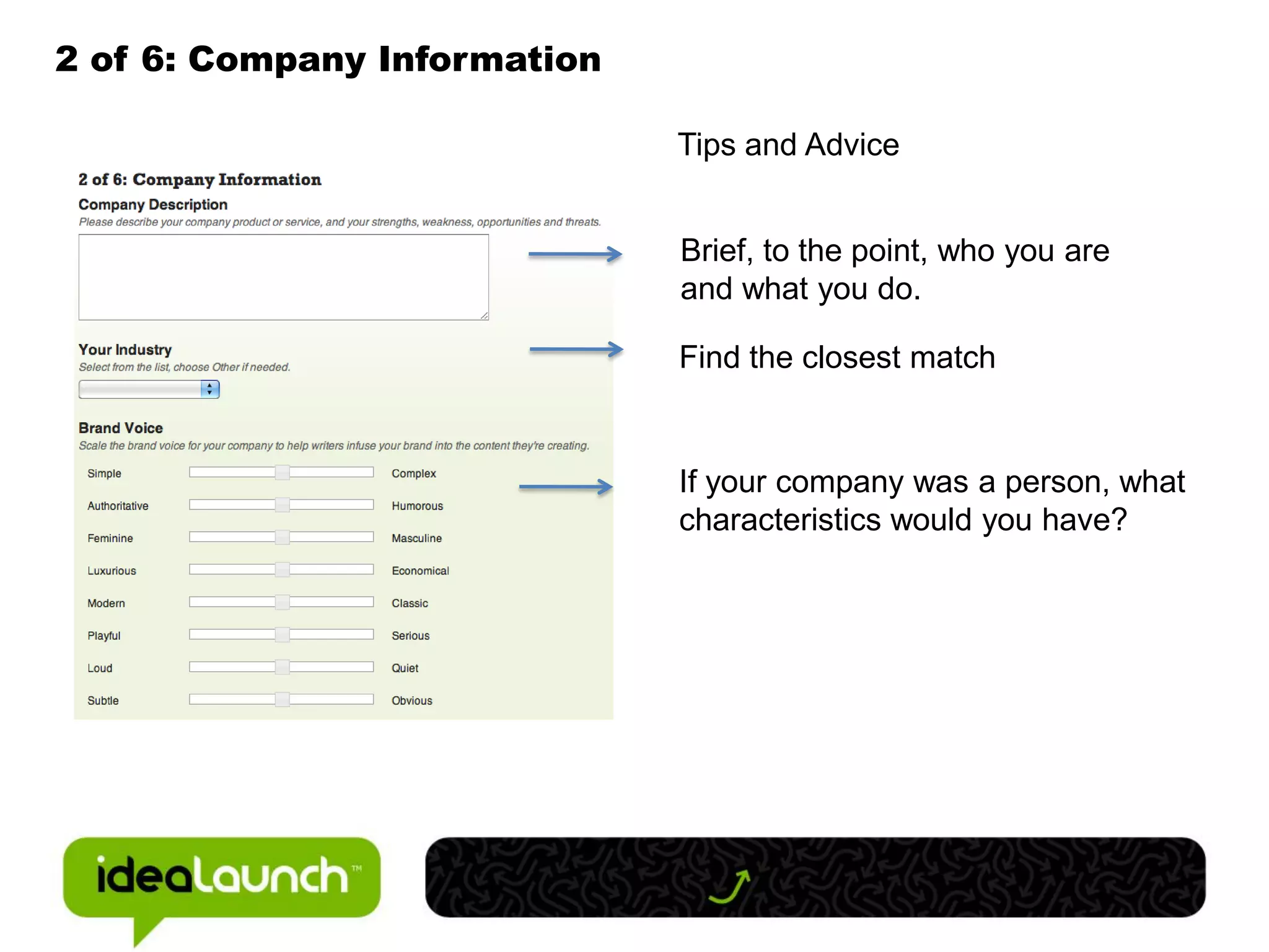 2 of 6: Company Information

                              Tips and Advice


                              Brief, to the point, who you are
                              and what you do.

                              Find the closest match


                              If your company was a person, what
                              characteristics would you have?
 