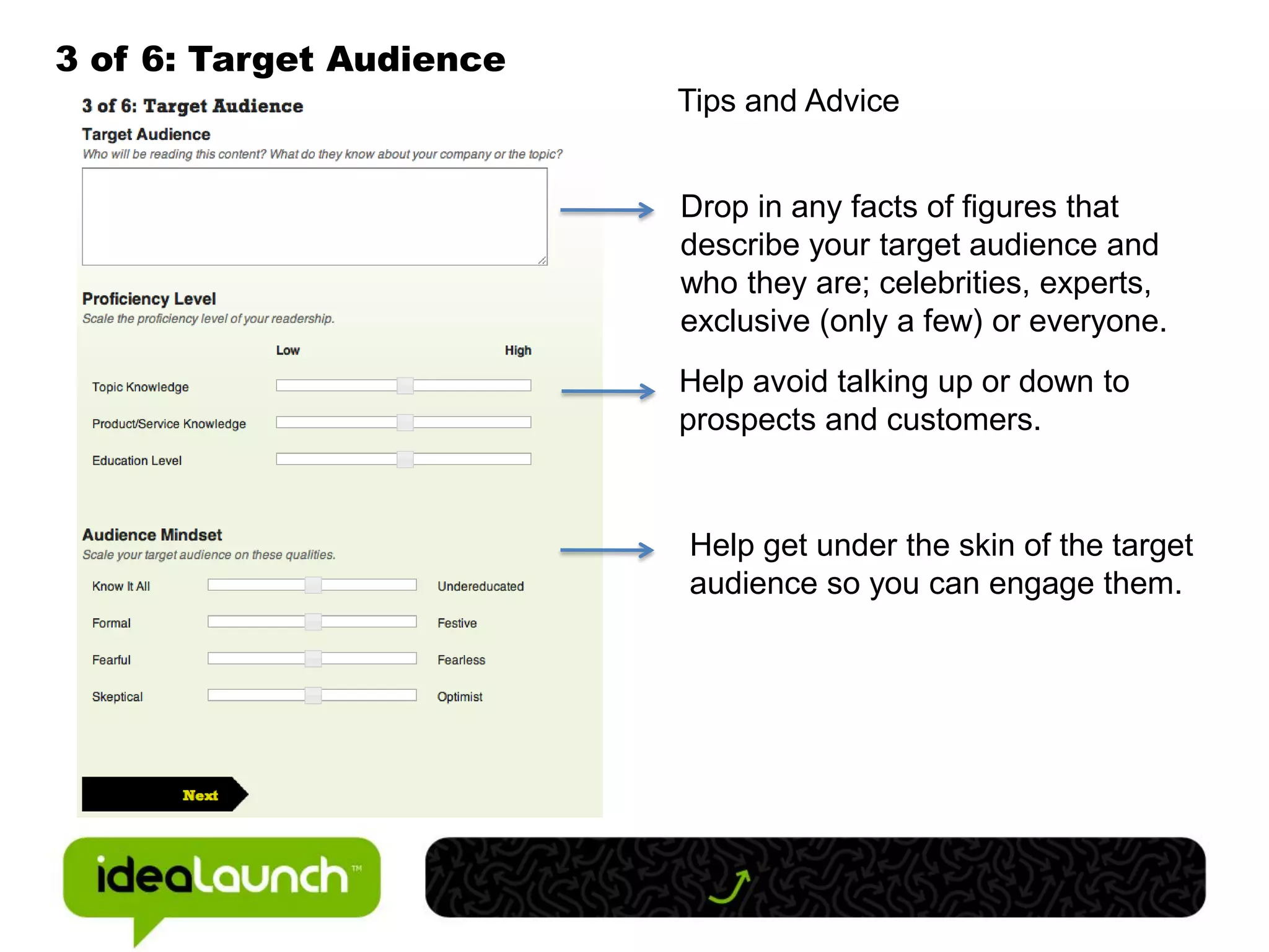 3 of 6: Target Audience
                          Tips and Advice


                          Drop in any facts of figures that
                          describe your target audience and
                          who they are; celebrities, experts,
                          exclusive (only a few) or everyone.
                          Help avoid talking up or down to
                          prospects and customers.


                          Help get under the skin of the target
                          audience so you can engage them.
 