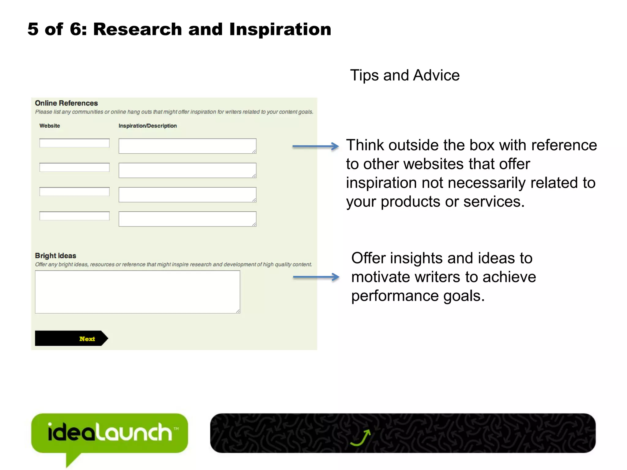 5 of 6: Research and Inspiration

                                   Tips and Advice



                                   Think outside the box with reference
                                   to other websites that offer
                                   inspiration not necessarily related to
                                   your products or services.


                                   Offer insights and ideas to
                                   motivate writers to achieve
                                   performance goals.
 