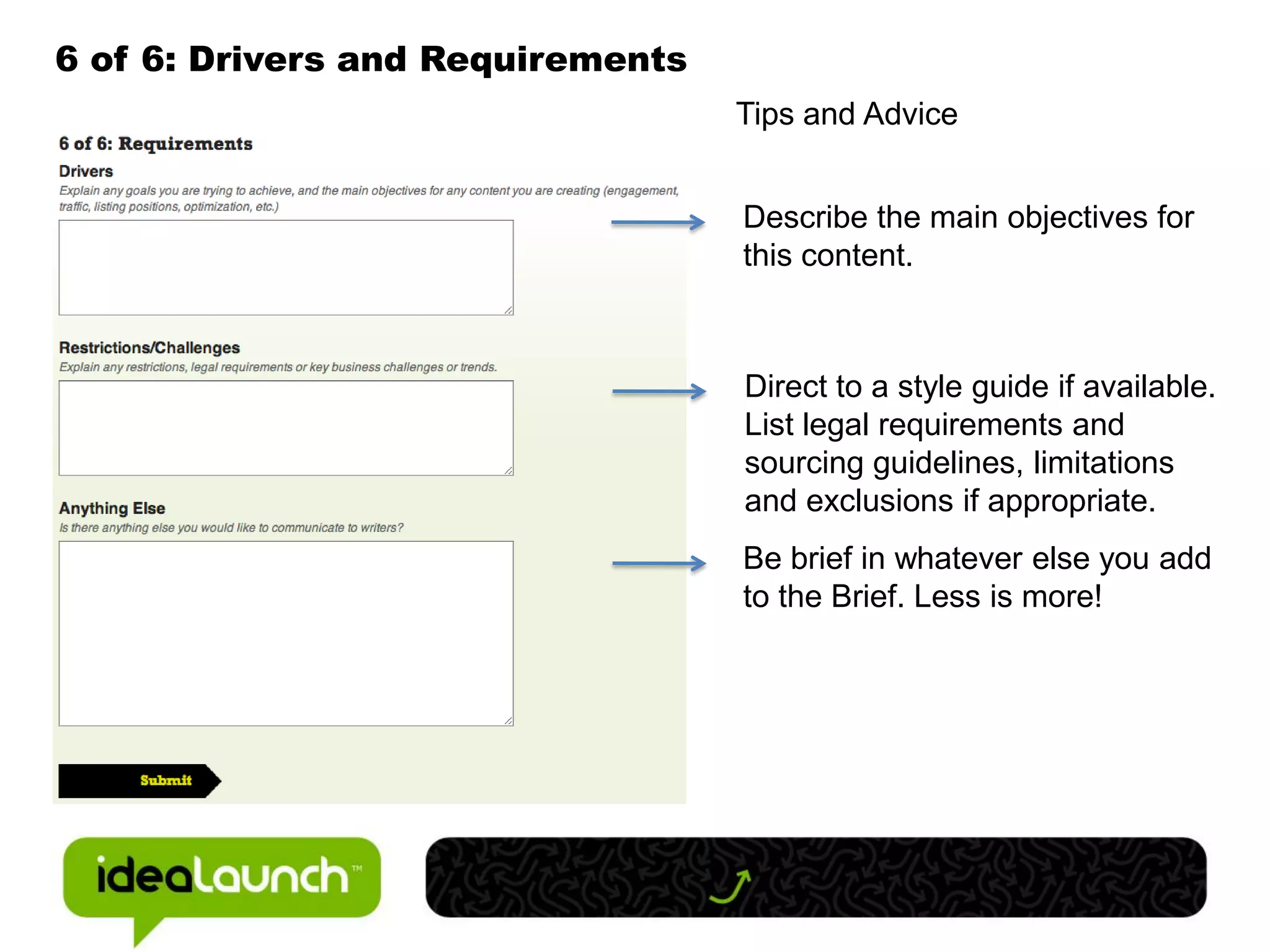 6 of 6: Drivers and Requirements
                                   Tips and Advice


                                   Describe the main objectives for
                                   this content.



                                   Direct to a style guide if available.
                                   List legal requirements and
                                   sourcing guidelines, limitations
                                   and exclusions if appropriate.
                                   Be brief in whatever else you add
                                   to the Brief. Less is more!
 