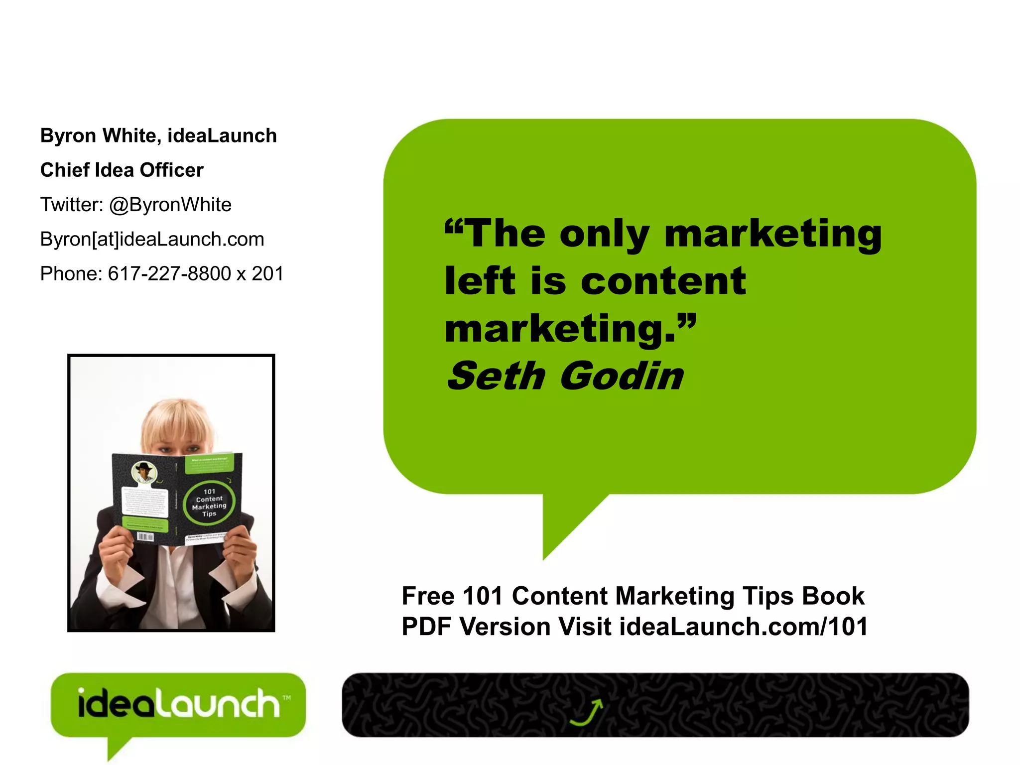 Byron White, ideaLaunch
Chief Idea Officer
Twitter: @ByronWhite
Byron[at]ideaLaunch.com        “The only marketing
Phone: 617-227-8800 x 201
                               left is content
                               marketing.”
                               Seth Godin




                            Free 101 Content Marketing Tips Book
                            PDF Version Visit ideaLaunch.com/101
 