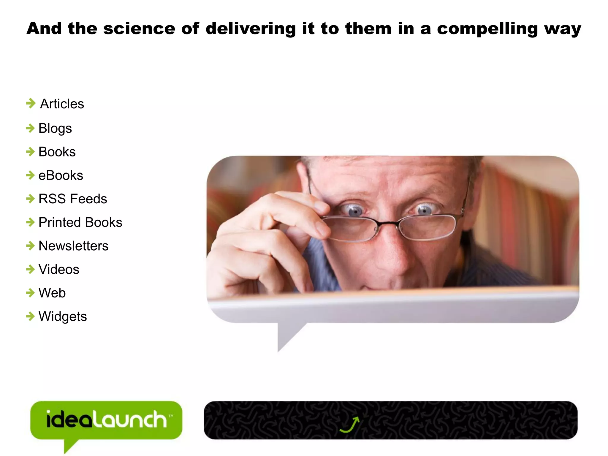 And the science of delivering it to them in a compelling way



 Articles
 Blogs
 Books
 eBooks
 RSS Feeds
 Printed Books
 Newsletters
 Videos
 Web
 Widgets
 