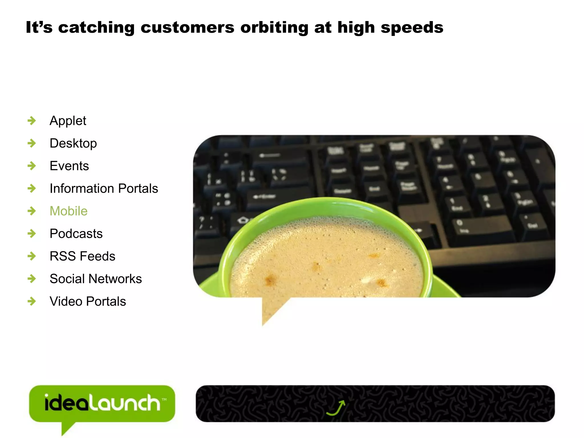 It’s catching customers orbiting at high speeds




  Applet
  Desktop
  Events
  Information Portals
  Mobile
  Podcasts
  RSS Feeds
  Social Networks
  Video Portals
 