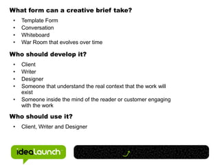 What form can a creative brief take?
 •   Template Form
 •   Conversation
 •   Whiteboard
 •   War Room that evolves over time

Who should develop it?
 •   Client
 •   Writer
 •   Designer
 •   Someone that understand the real context that the work will
     exist
 •   Someone inside the mind of the reader or customer engaging
     with the work

Who should use it?
 •   Client, Writer and Designer
 