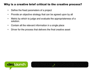 Why is a creative brief critical to the creative process?

  •   Define the fixed parameters of a project
  •   Provide an objective strategy that can be agreed upon by all
  •   Metric by which to judge and evaluate the appropriateness of a
      solution.
  •   Contain all the relevant information in a single place
  •   Driver for the process that delivers the final creative asset
 