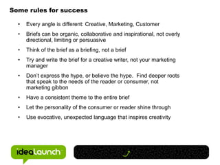 Some rules for success

  •   Every angle is different: Creative, Marketing, Customer
  •   Briefs can be organic, collaborative and inspirational, not overly
      directional, limiting or persuasive
  •   Think of the brief as a briefing, not a brief
  •   Try and write the brief for a creative writer, not your marketing
      manager
  •   Don’t express the hype, or believe the hype. Find deeper roots
      that speak to the needs of the reader or consumer, not
      marketing gibbon
  •   Have a consistent theme to the entire brief
  •   Let the personality of the consumer or reader shine through
  •   Use evocative, unexpected language that inspires creativity
 