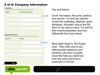 2 of 6: Company Information
                              Tips and Advice

                              Cover the basics, like price, product
                              and service. Try and use colorful
                              words like underdog, elephant, giant,
                              barbarian, disrupter, king of the hill,
                              thorn in our side or more. Try and list
                              their brand proposition and core
                              differential from your brand.



                              Read Seth Godin’s The Purple
                              Cow. Then offer one or two
                              selling points related to your
                              products, services or purple
                              cows that help you stand out
                              from the pack and bring in
                              customers in droves.
 