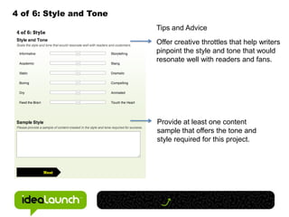 4 of 6: Style and Tone
                         Tips and Advice
                         Offer creative throttles that help writers
                         pinpoint the style and tone that would
                         resonate well with readers and fans.




                         Provide at least one content
                         sample that offers the tone and
                         style required for this project.
 