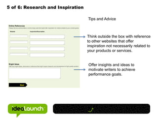 5 of 6: Research and Inspiration

                                   Tips and Advice



                                   Think outside the box with reference
                                   to other websites that offer
                                   inspiration not necessarily related to
                                   your products or services.


                                   Offer insights and ideas to
                                   motivate writers to achieve
                                   performance goals.
 