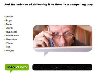 And the science of delivering it to them in a compelling way



 Articles
 Blogs
 Books
 eBooks
 RSS Feeds
 Printed Books
 Newsletters
 Videos
 Web
 Widgets
 