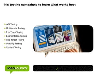 It’s testing campaigns to learn what works best




 A/B Testing
 Multivariate Testing
 Eye Track Testing
 Segmentation Testing
 Geo Target Testing
 Usability Testing
 Content Testing
 