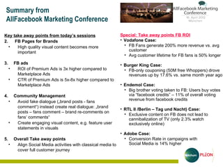 Summary from
AllFacebook Marketing Conference

Key take away points from today’s sessions                  Special: Take away points FB ROI
2.   FB Pages for Brands                                    • Vodafone Case:
   •  High quality visual content becomes more                • FB Fans generate 200% more revenue vs. avg
      important                                                 customer
                                                              • Avg customer lifetime for FB fans is 50% longer
3.     FB ads                                               • Burger King Case:
     •  ROI of Premium Ads is 3x higher compared to           • FB-only couponing (50M free Whoppers) drove
        Marketplace Ads                                         revenues up by 17.6% vs. same month year ago
     •  CTR of Premium Ads is 5x-8x higher compared to
        Marketplace Ads                                     • Endemol Case:
                                                              • Big brother voting taken to FB: Users buy votes
4.     Community Management                                     via “facebook credits” – 11% of overall voting
     •                                                          revenue from facebook credits
        Avoid fake dialogue („brand posts - fans
        comment“) instead create real dialogue: „brand
                                                            • RTL II /Berlin – Tag und Nacht) Case:
        posts – fans comment – brand re-comments on
                                                              • Exclusive content on FB does not lead to
        fans‘ comments“                                         cannibalization of TV (only 2.3% watch
     •  Create engaging visual content, e.g. feature user       exclusively online)
        statements in visuals
                                                          • Adobe Case:
5. Overall Take away points                                 • Conversion Rate in campaigns with
  • Align Social Media activities with classical media to     Social Media is 14% higher
    cover full customer journey
 