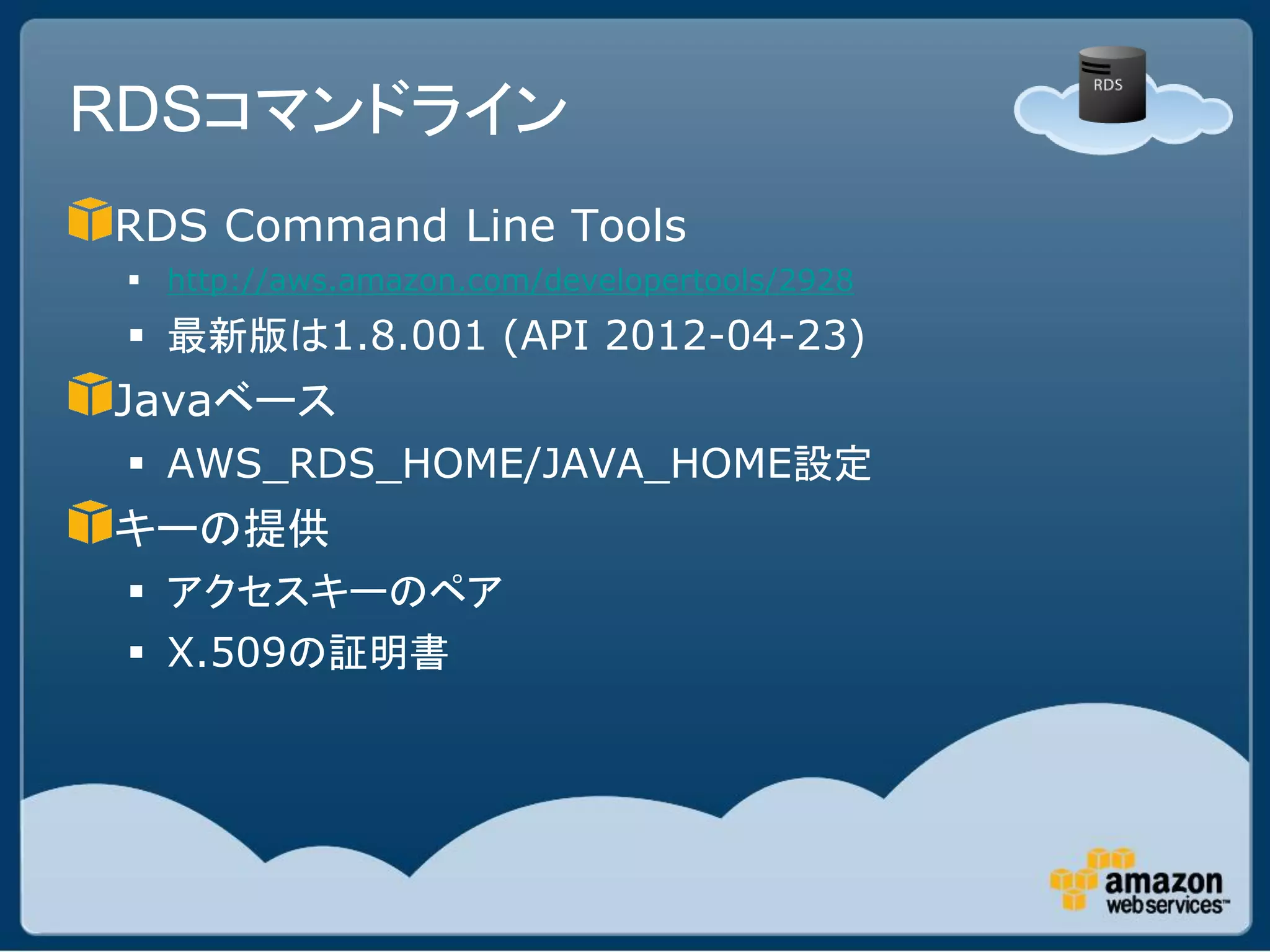 RDSコマンドライン
RDS Command Line Tools
  http://aws.amazon.com/developertools/2928
  最新版は1.8.001 (API 2012-04-23)
Javaベース
  AWS_RDS_HOME/JAVA_HOME設定
キーの提供
  アクセスキーのペア
  X.509の証明書
 