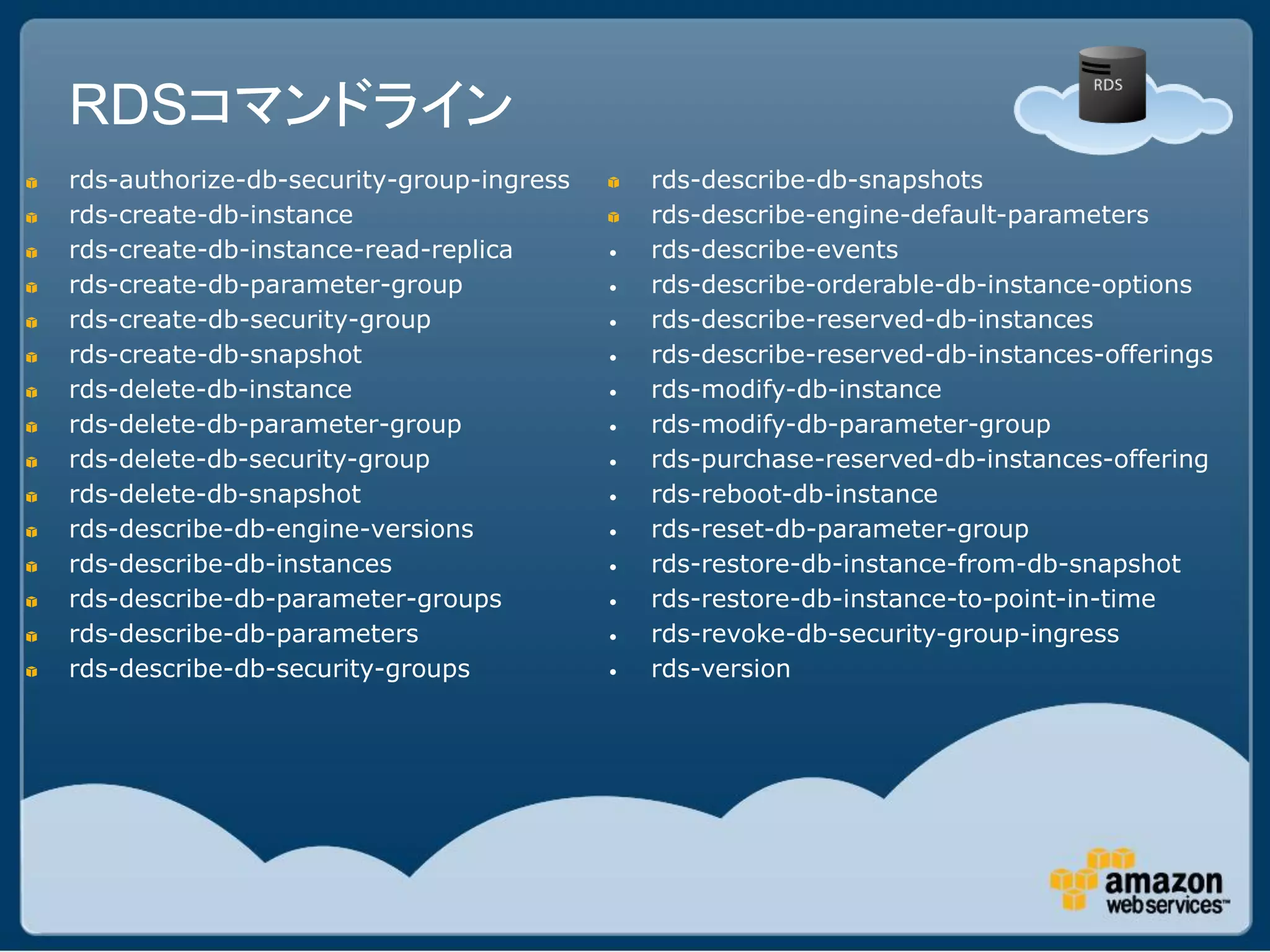 RDSコマンドライン
rds-authorize-db-security-group-ingress       rds-describe-db-snapshots
rds-create-db-instance                        rds-describe-engine-default-parameters
rds-create-db-instance-read-replica       •   rds-describe-events
rds-create-db-parameter-group             •   rds-describe-orderable-db-instance-options
rds-create-db-security-group              •   rds-describe-reserved-db-instances
rds-create-db-snapshot                    •   rds-describe-reserved-db-instances-offerings
rds-delete-db-instance                    •   rds-modify-db-instance
rds-delete-db-parameter-group             •   rds-modify-db-parameter-group
rds-delete-db-security-group              •   rds-purchase-reserved-db-instances-offering
rds-delete-db-snapshot                    •   rds-reboot-db-instance
rds-describe-db-engine-versions           •   rds-reset-db-parameter-group
rds-describe-db-instances                 •   rds-restore-db-instance-from-db-snapshot
rds-describe-db-parameter-groups          •   rds-restore-db-instance-to-point-in-time
rds-describe-db-parameters                •   rds-revoke-db-security-group-ingress
rds-describe-db-security-groups           •   rds-version
 