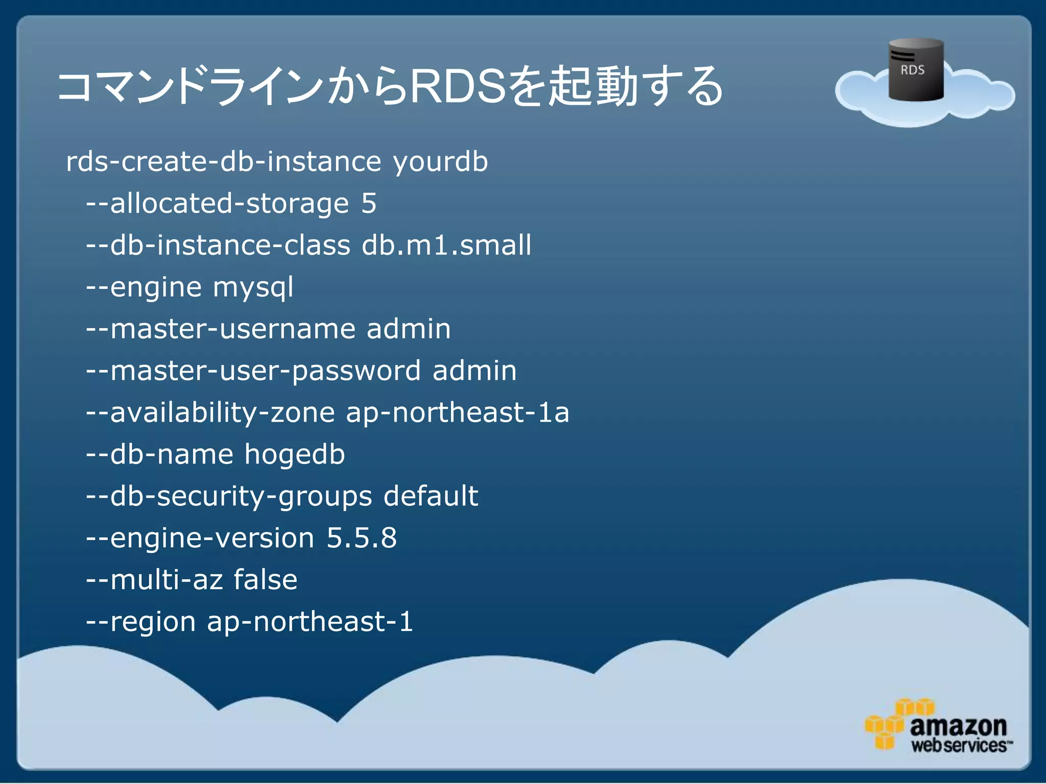 コマンドラインからRDSを起動する
rds-create-db-instance yourdb
 --allocated-storage 5
 --db-instance-class db.m1.small
 --engine mysql
 --master-username admin
 --master-user-password admin
 --availability-zone ap-northeast-1a
 --db-name hogedb
 --db-security-groups default
 --engine-version 5.5.8
 --multi-az false
 --region ap-northeast-1
 