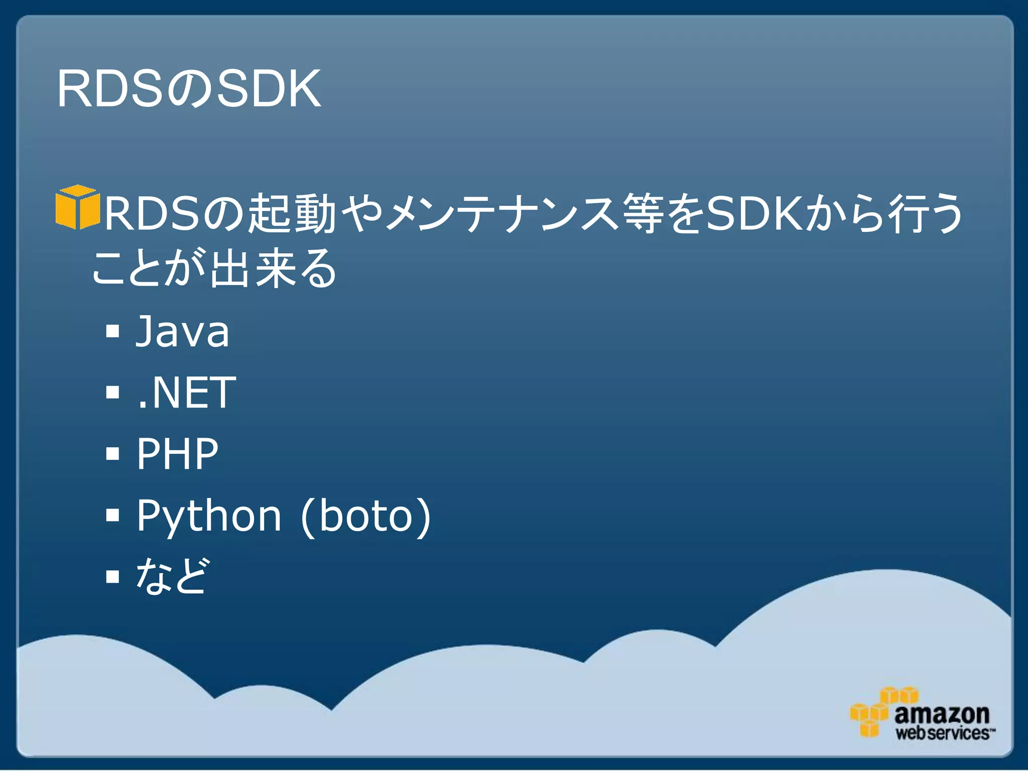 RDSのSDK

RDSの起動やメンテナンス等をSDKから行う
ことが出来る
  Java
  .NET
  PHP
  Python (boto)
  など
 
