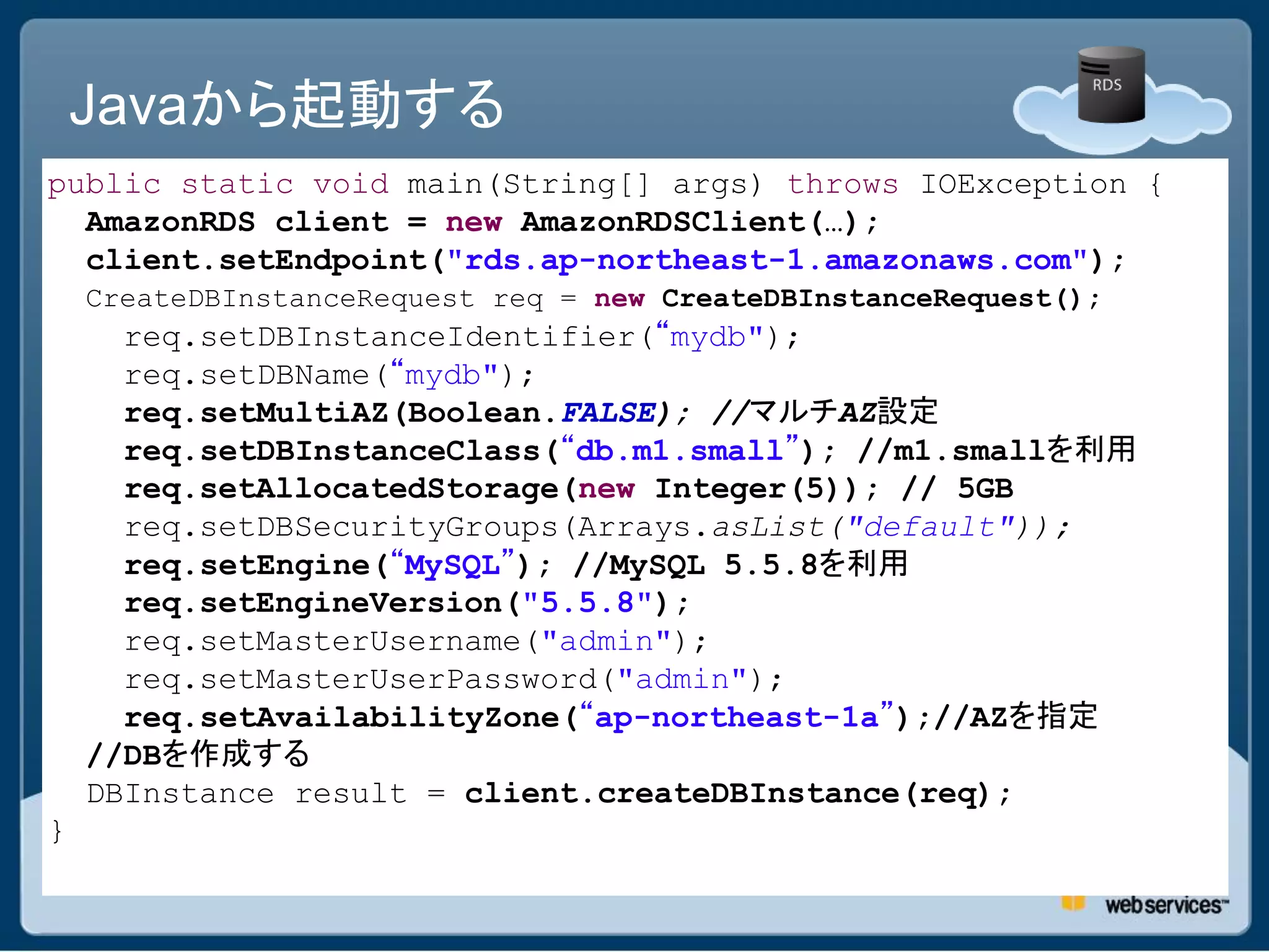 Javaから起動する
public static void main(String[] args) throws IOException {
  AmazonRDS client = new AmazonRDSClient(…);
  client.setEndpoint("rds.ap-northeast-1.amazonaws.com");
    CreateDBInstanceRequest req = new CreateDBInstanceRequest();
      req.setDBInstanceIdentifier(“mydb");
      req.setDBName(“mydb");
      req.setMultiAZ(Boolean.FALSE); //マルチAZ設定
      req.setDBInstanceClass(“db.m1.small”); //m1.smallを利用
      req.setAllocatedStorage(new Integer(5)); // 5GB
      req.setDBSecurityGroups(Arrays.asList("default"));
      req.setEngine(“MySQL”); //MySQL 5.5.8を利用
      req.setEngineVersion("5.5.8");
      req.setMasterUsername("admin");
      req.setMasterUserPassword("admin");
      req.setAvailabilityZone(“ap-northeast-1a”);//AZを指定
    //DBを作成する
    DBInstance result = client.createDBInstance(req);
}
 