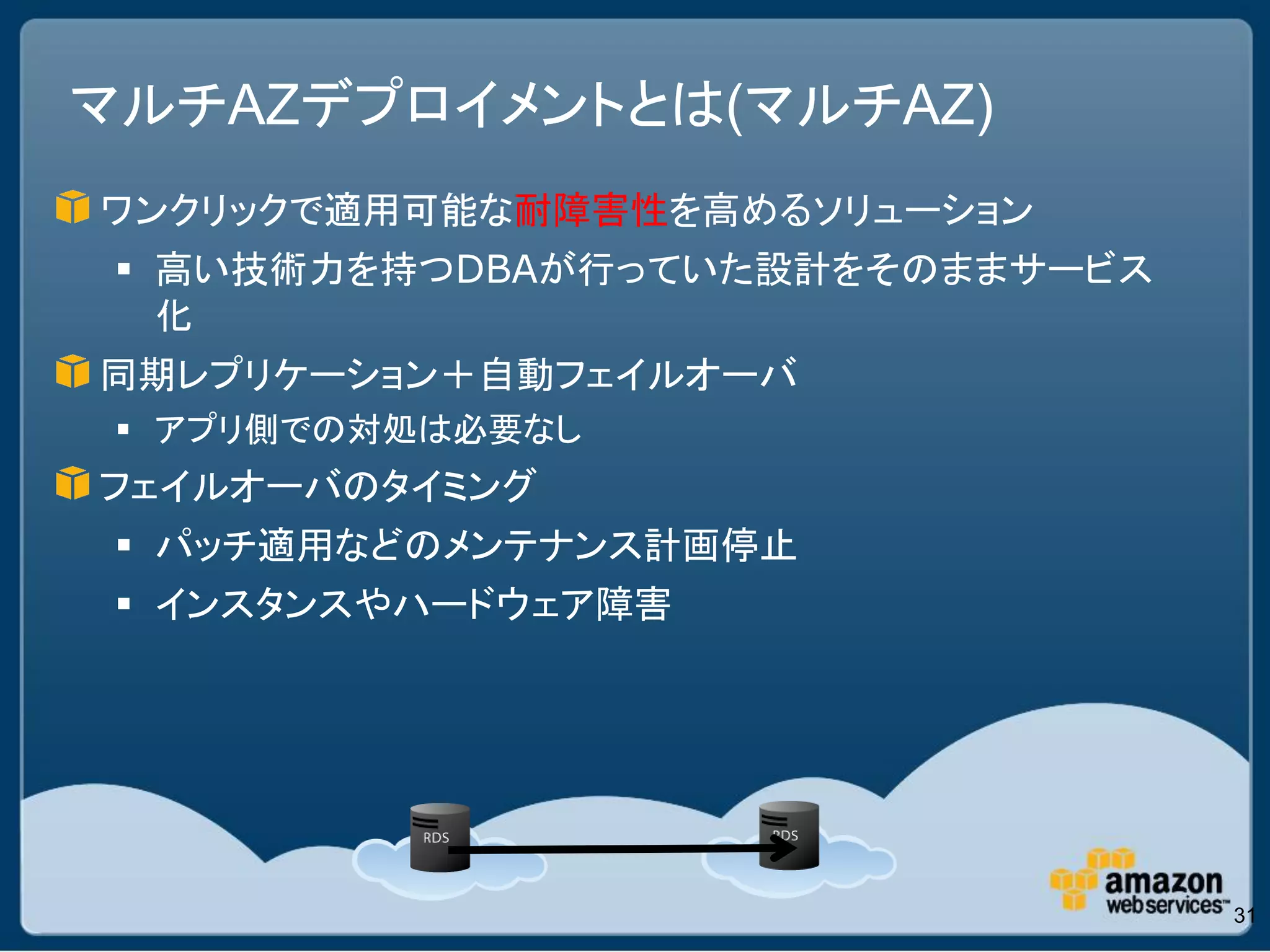 マルチAZデプロイメントとは(マルチAZ)
ワンクリックで適用可能な耐障害性を高めるソリューション
  高い技術力を持つDBAが行っていた設計をそのままサービス
   化
同期レプリケーション＋自動フェイルオーバ
  アプリ側での対処は必要なし
フェイルオーバのタイミング
  パッチ適用などのメンテナンス計画停止
  インスタンスやハードウェア障害




                                  31
 