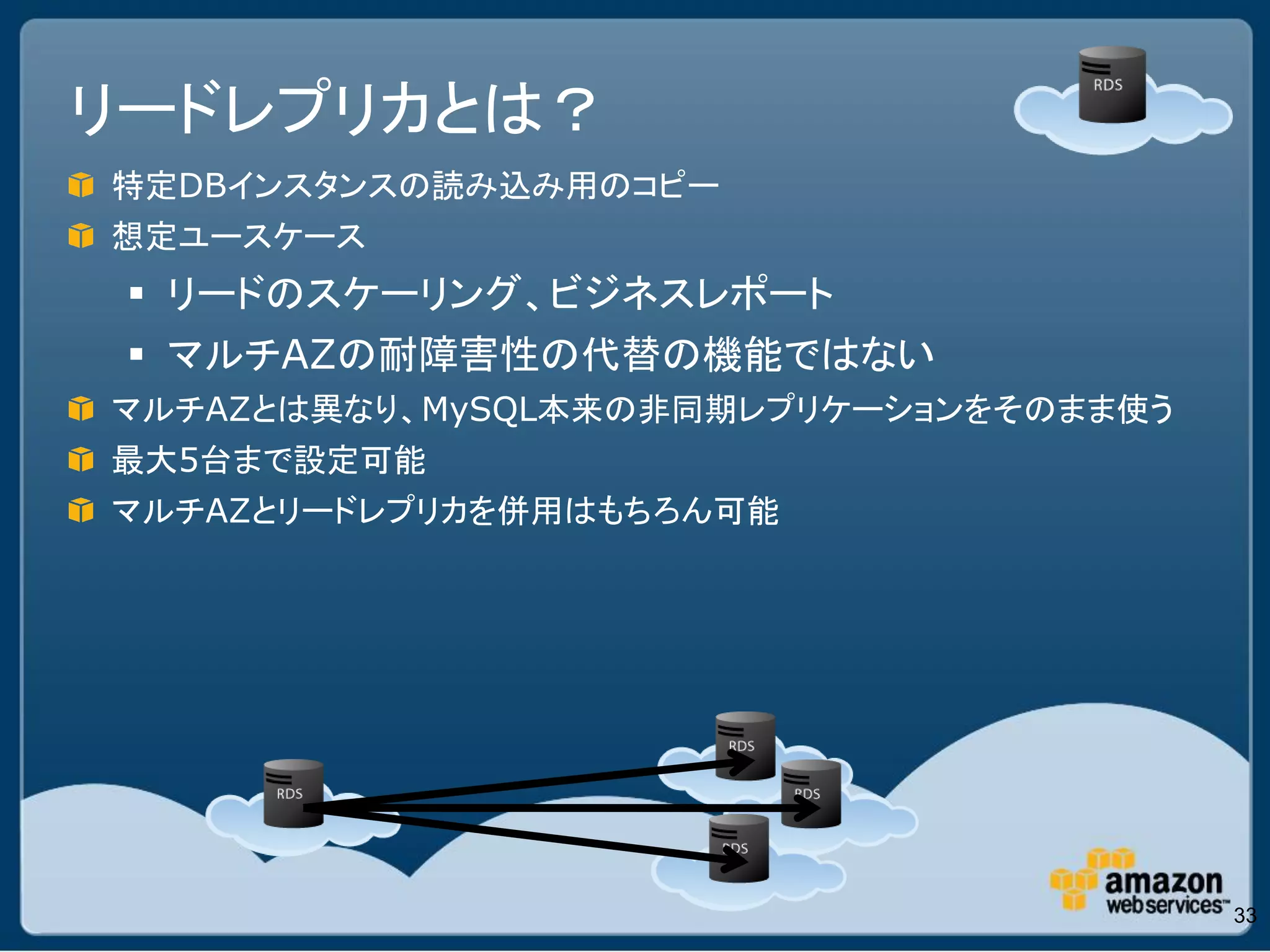 リードレプリカとは？
特定DBインスタンスの読み込み用のコピー
想定ユースケース
  リードのスケーリング、ビジネスレポート
  マルチAZの耐障害性の代替の機能ではない
マルチAZとは異なり、MySQL本来の非同期レプリケーションをそのまま使う
最大5台まで設定可能
マルチAZとリードレプリカを併用はもちろん可能




                                        33
 