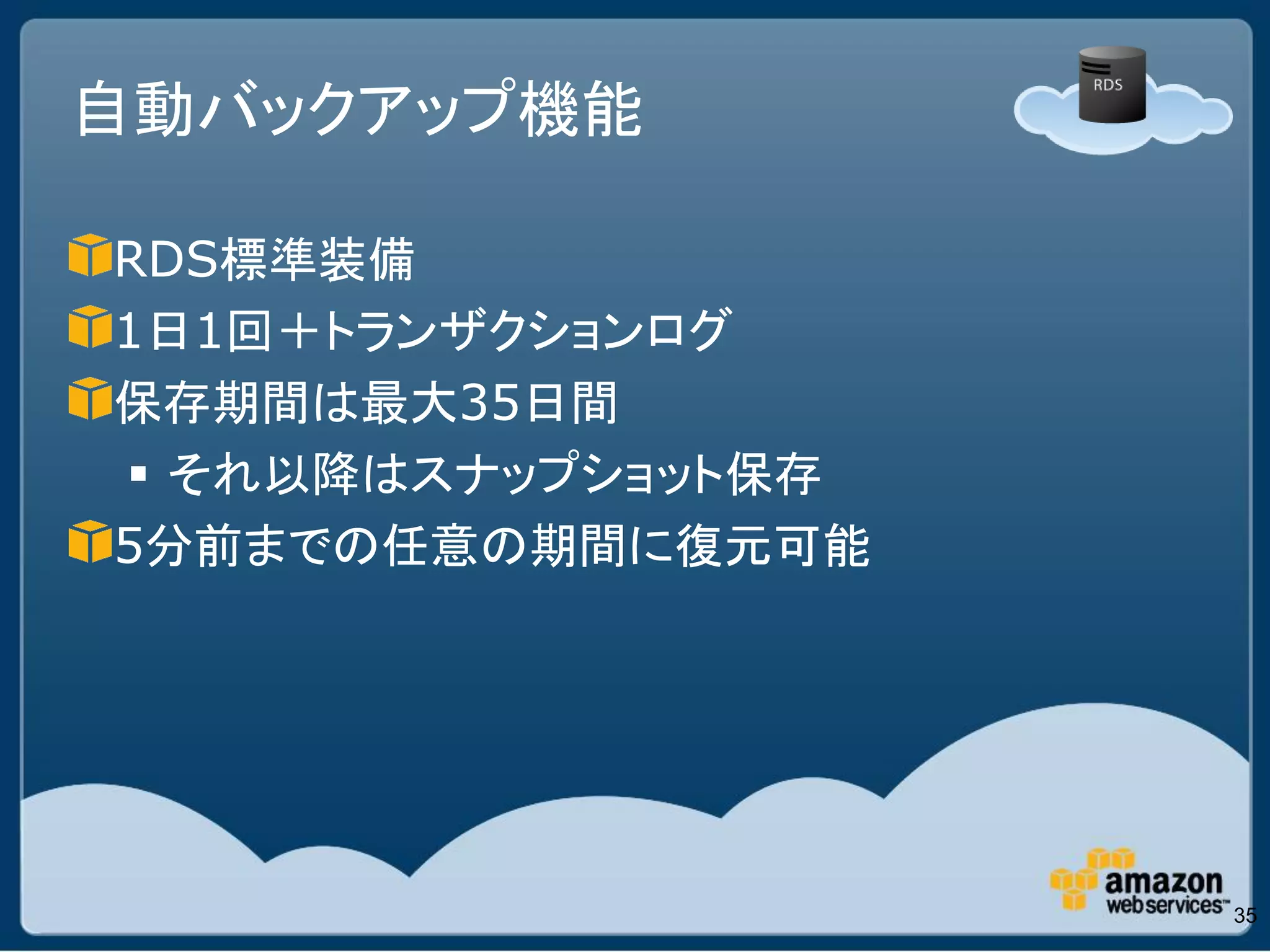 自動バックアップ機能

RDS標準装備
1日1回＋トランザクションログ
保存期間は最大35日間
 それ以降はスナップショット保存
5分前までの任意の期間に復元可能




                    35
 