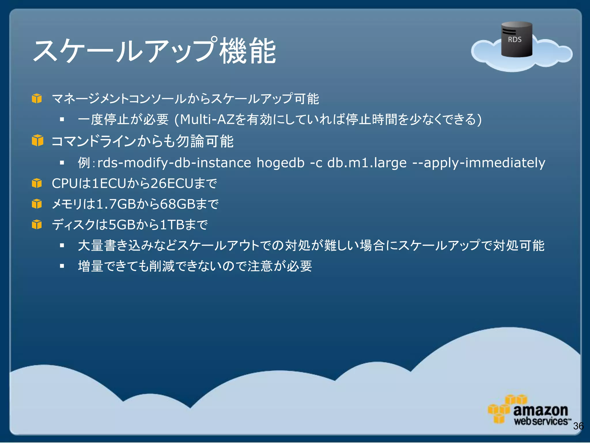 スケールアップ機能
マネージメントコンソールからスケールアップ可能
 一度停止が必要 (Multi-AZを有効にしていれば停止時間を少なくできる)
コマンドラインからも勿論可能
 例：rds-modify-db-instance hogedb -c db.m1.large --apply-immediately
CPUは1ECUから26ECUまで
メモリは1.7GBから68GBまで
ディスクは5GBから1TBまで
 大量書き込みなどスケールアウトでの対処が難しい場合にスケールアップで対処可能
 増量できても削減できないので注意が必要




                                                                       36
 