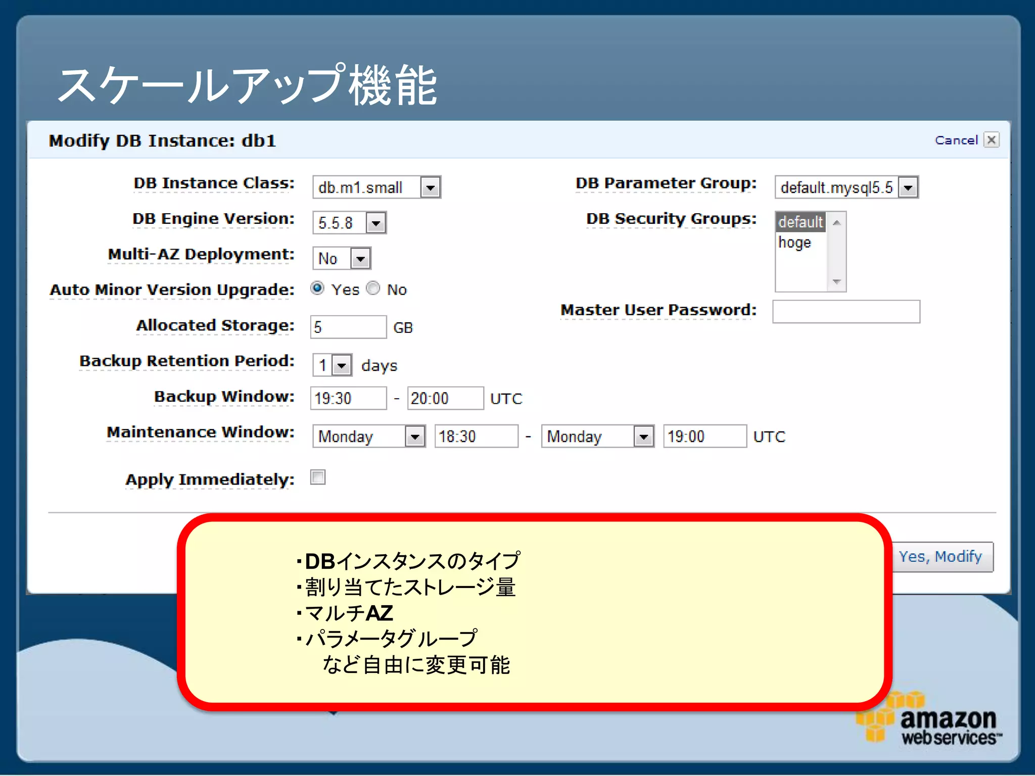 スケールアップ機能




     ・DBインスタンスのタイプ
     ・割り当てたストレージ量
     ・マルチAZ
     ・パラメータグループ
       など自由に変更可能
 