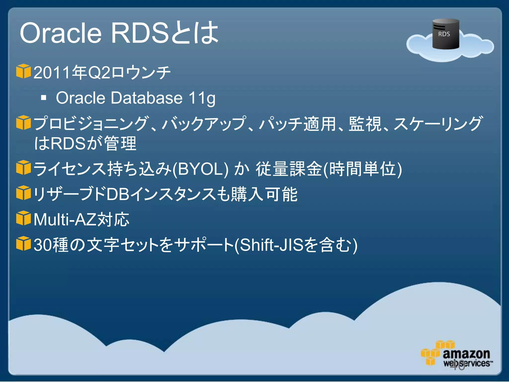 Oracle RDSとは
2011年Q2ロウンチ
  Oracle Database 11g
プロビジョニング、バックアップ、パッチ適用、監視、スケーリング
はRDSが管理
ライセンス持ち込み(BYOL) か 従量課金(時間単位)
リザーブドDBインスタンスも購入可能
Multi-AZ対応
30種の文字セットをサポート(Shift-JISを含む)




                            40
 