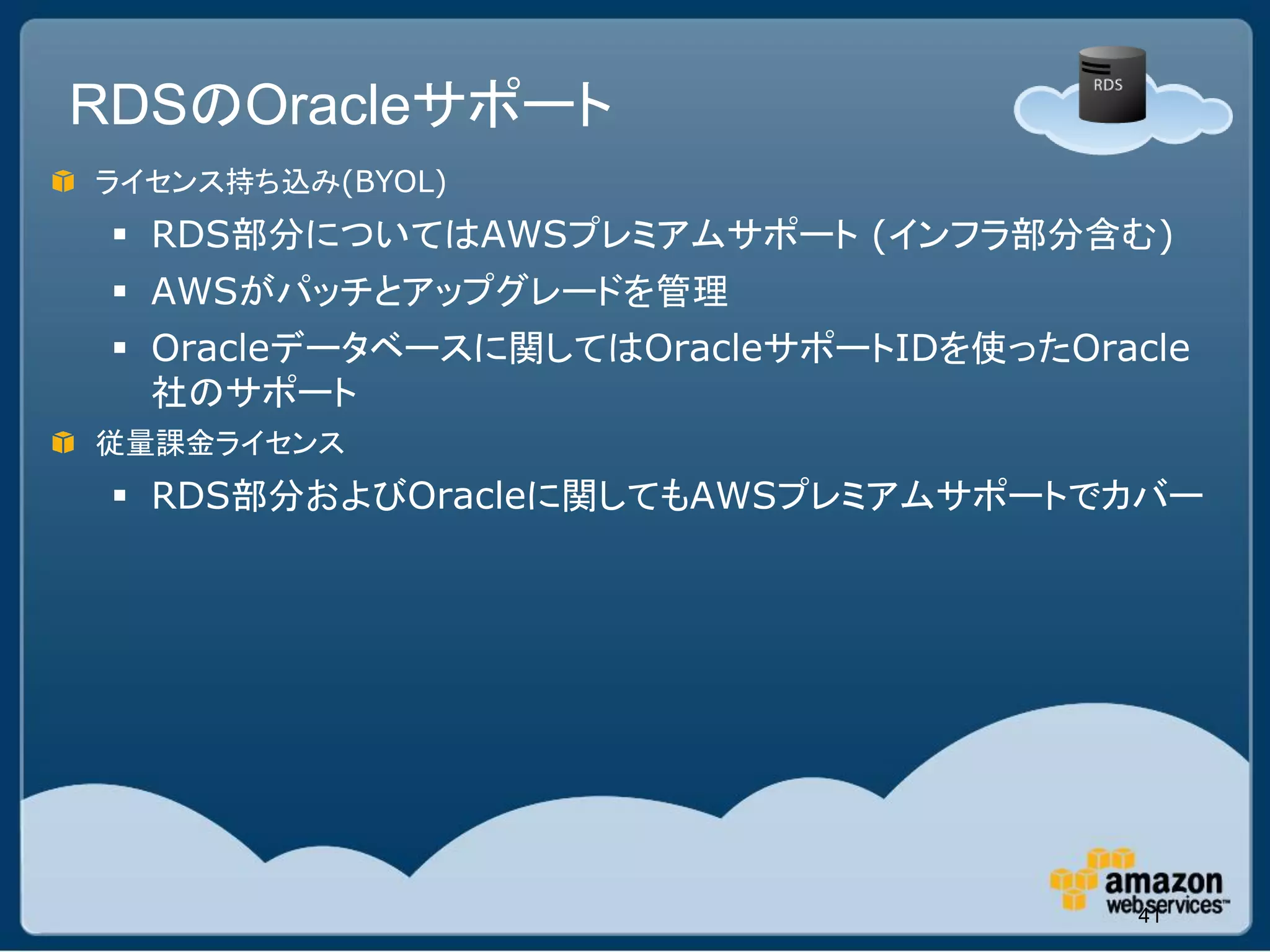 RDSのOracleサポート
ライセンス持ち込み(BYOL)
  RDS部分についてはAWSプレミアムサポート (インフラ部分含む)
  AWSがパッチとアップグレードを管理
  Oracleデータベースに関してはOracleサポートIDを使ったOracle
   社のサポート
従量課金ライセンス
  RDS部分およびOracleに関してもAWSプレミアムサポートでカバー




                                        41
 