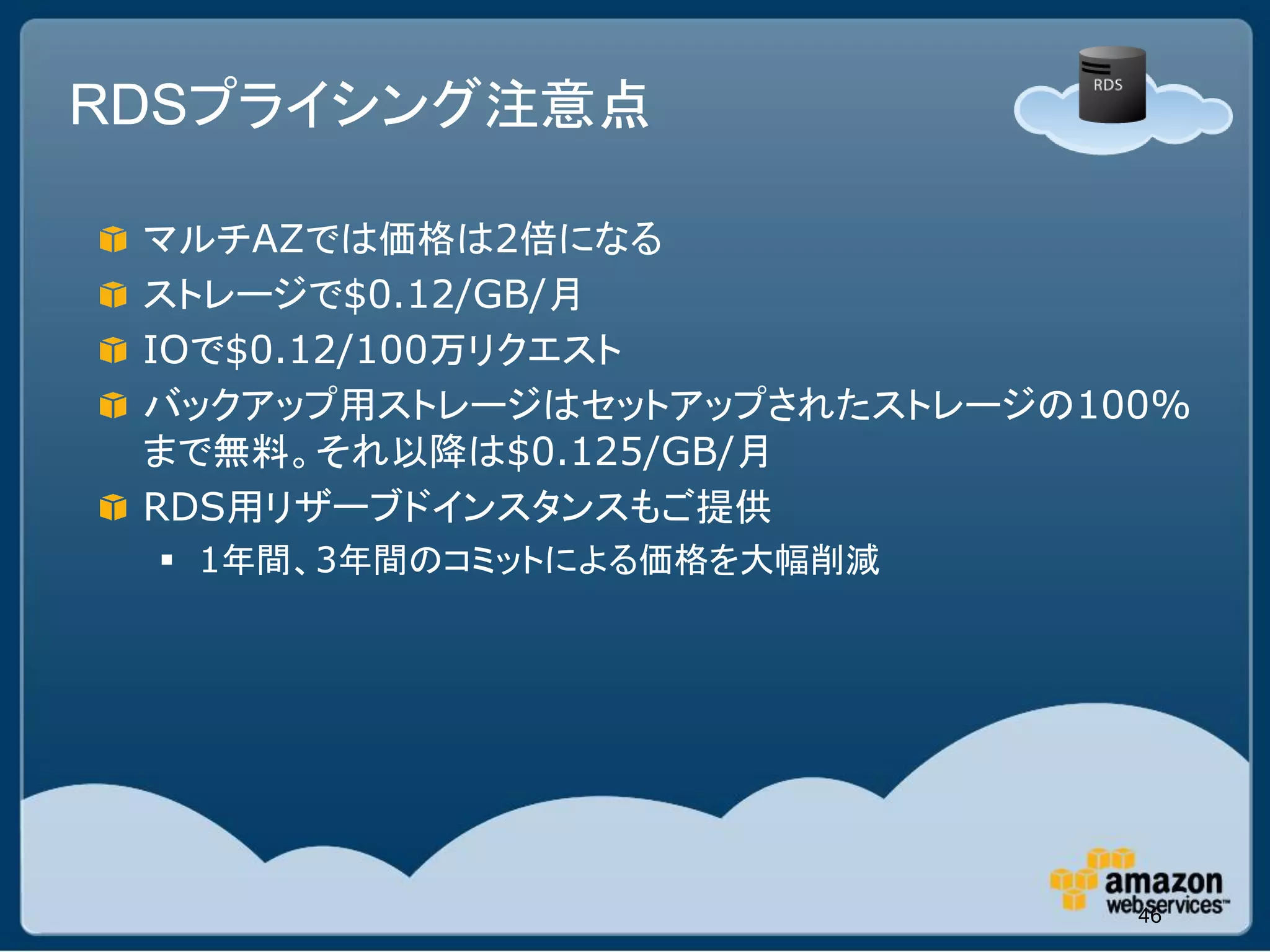 RDSプライシング注意点

 マルチAZでは価格は2倍になる
 ストレージで$0.12/GB/月
 IOで$0.12/100万リクエスト
 バックアップ用ストレージはセットアップされたストレージの100%
 まで無料。それ以降は$0.125/GB/月
 RDS用リザーブドインスタンスもご提供
  1年間、3年間のコミットによる価格を大幅削減




                               46
 
