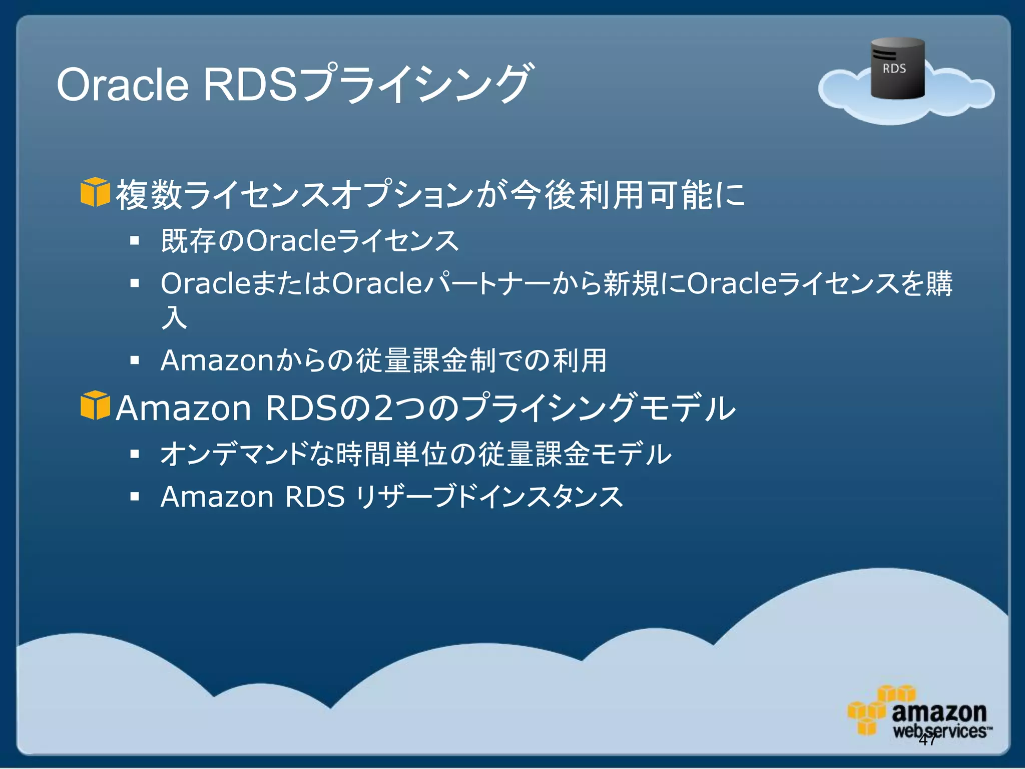 Oracle RDSプライシング

 複数ライセンスオプションが今後利用可能に
   既存のOracleライセンス
   OracleまたはOracleパートナーから新規にOracleライセンスを購
    入
   Amazonからの従量課金制での利用
 Amazon RDSの2つのプライシングモデル
   オンデマンドな時間単位の従量課金モデル
   Amazon RDS リザーブドインスタンス




                                        47
 