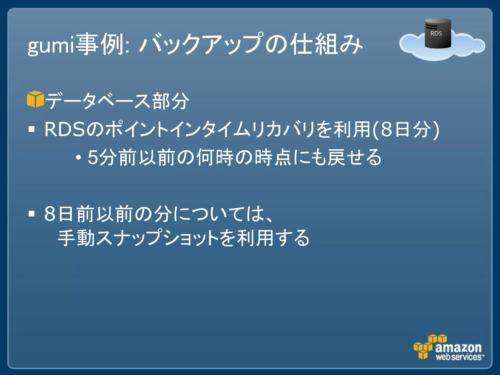 gumi事例: バックアップの仕組み

  データベース部分
 RDSのポイントインタイムリカバリを利用(8日分)
    • 5分前以前の何時の時点にも戻せる

 8日前以前の分については、
   手動スナップショットを利用する
 