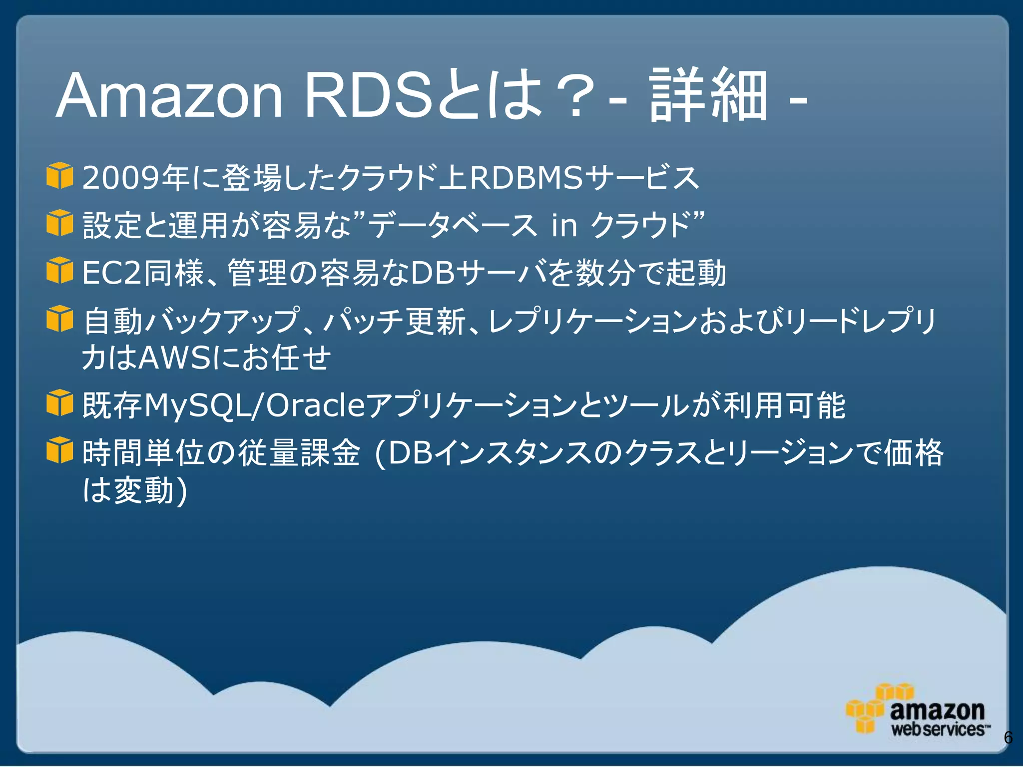 Amazon RDSとは？- 詳細 -
2009年に登場したクラウド上RDBMSサービス
設定と運用が容易な”データベース in クラウド”
EC2同様、管理の容易なDBサーバを数分で起動
自動バックアップ、パッチ更新、レプリケーションおよびリードレプリ
カはAWSにお任せ
既存MySQL/Oracleアプリケーションとツールが利用可能
時間単位の従量課金 (DBインスタンスのクラスとリージョンで価格
は変動)




                                   6
 