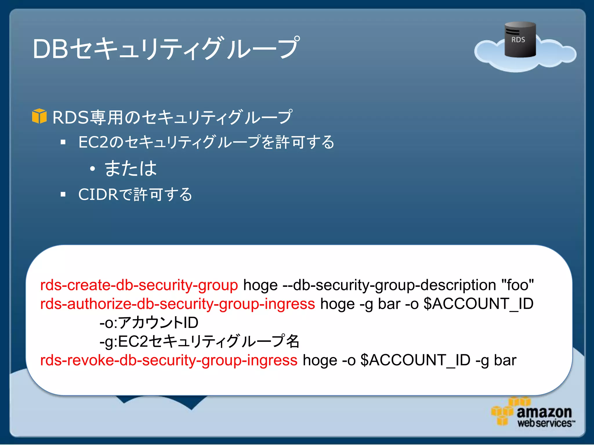 DBセキュリティグループ

 RDS専用のセキュリティグループ
   EC2のセキュリティグループを許可する
       • または
   CIDRで許可する




rds-create-db-security-group hoge --db-security-group-description "foo"
rds-authorize-db-security-group-ingress hoge -g bar -o $ACCOUNT_ID
        -o:アカウントID
        -g:EC2セキュリティグループ名
rds-revoke-db-security-group-ingress hoge -o $ACCOUNT_ID -g bar
 