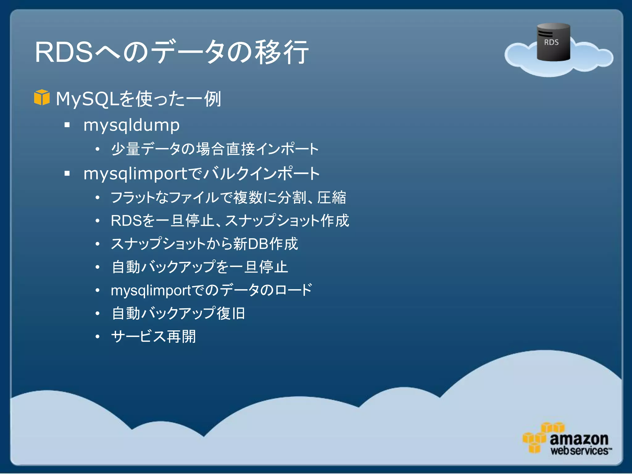 RDSへのデータの移行
MySQLを使った一例
  mysqldump
   • 少量データの場合直接インポート
  mysqlimportでバルクインポート
   • フラットなファイルで複数に分割、圧縮
   • RDSを一旦停止、スナップショット作成
   • スナップショットから新DB作成
   • 自動バックアップを一旦停止
   • mysqlimportでのデータのロード
   • 自動バックアップ復旧
   • サービス再開
 